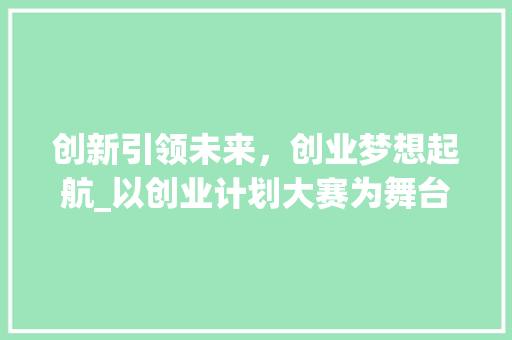 创新引领未来，创业梦想起航_以创业计划大赛为舞台，展现青春风采