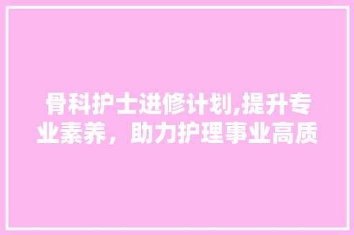 骨科护士进修计划,提升专业素养，助力护理事业高质量发展
