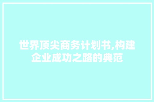 世界顶尖商务计划书,构建企业成功之路的典范