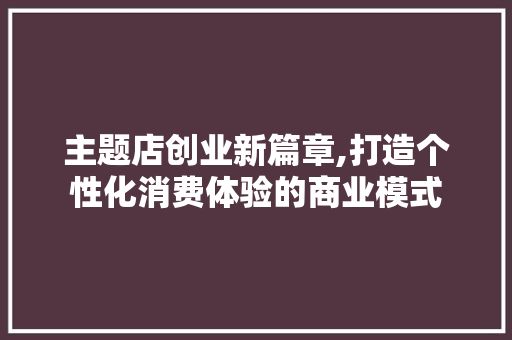 主题店创业新篇章,打造个性化消费体验的商业模式