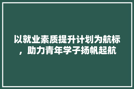 以就业素质提升计划为航标，助力青年学子扬帆起航
