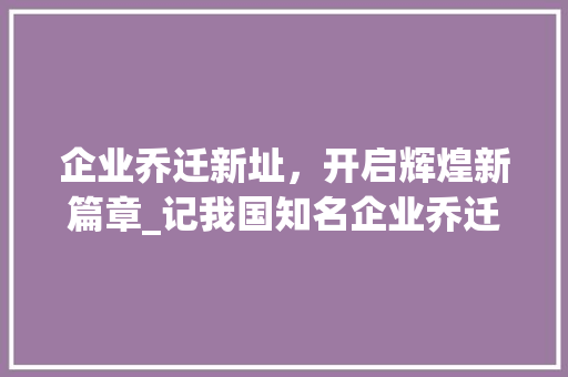 企业乔迁新址，开启辉煌新篇章_记我国知名企业乔迁仪式
