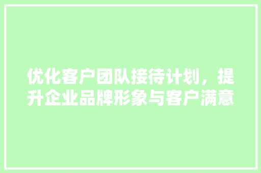 优化客户团队接待计划，提升企业品牌形象与客户满意度