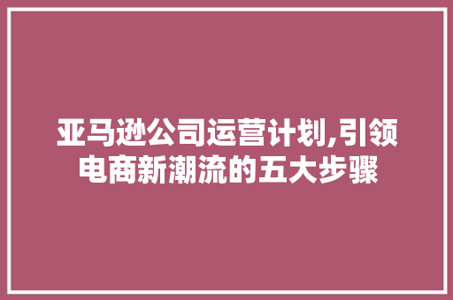 亚马逊公司运营计划,引领电商新潮流的五大步骤