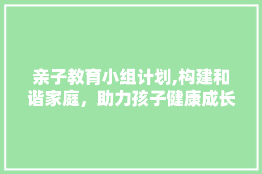 亲子教育小组计划,构建和谐家庭，助力孩子健康成长