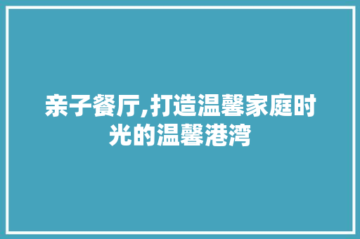 亲子餐厅,打造温馨家庭时光的温馨港湾
