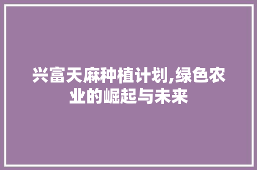 兴富天麻种植计划,绿色农业的崛起与未来