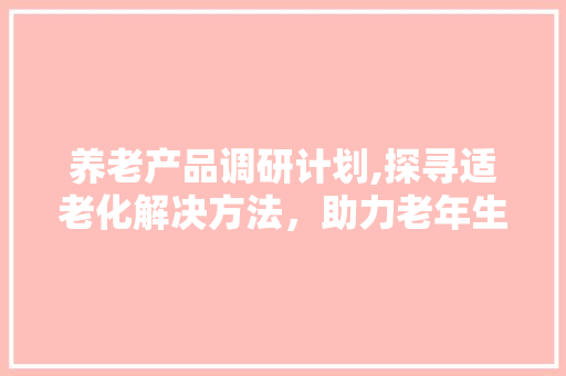 养老产品调研计划,探寻适老化解决方法，助力老年生活品质提升