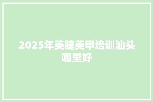 2025年美睫美甲培训汕头哪里好 生活感悟