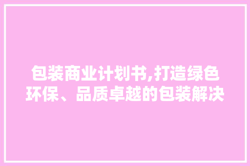包装商业计划书,打造绿色环保、品质卓越的包装解决方法