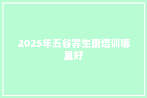 2025年五谷养生粥培训哪里好 商业文稿