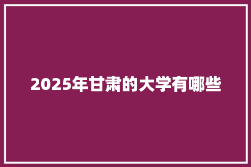 2025年甘肃的大学有哪些 生活感悟