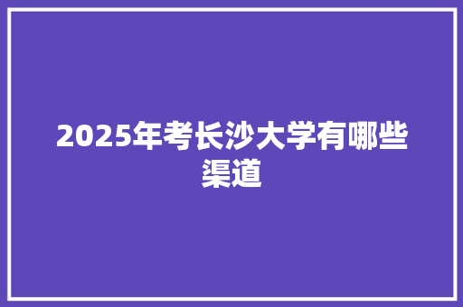 2025年考长沙大学有哪些渠道