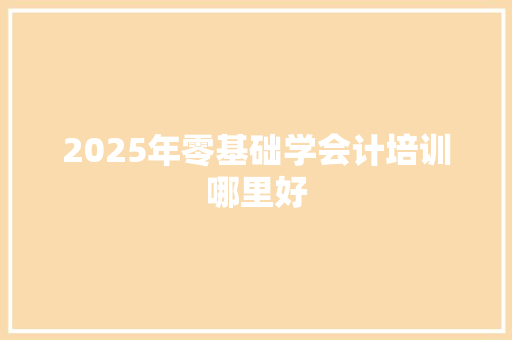 2025年零基础学会计培训哪里好 商业文稿