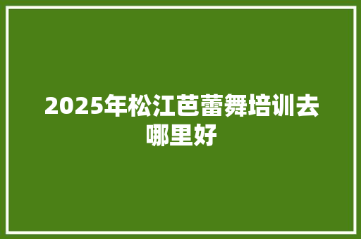 2025年松江芭蕾舞培训去哪里好 生活随笔