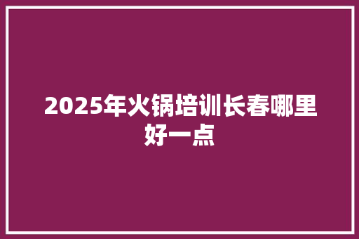2025年火锅培训长春哪里好一点