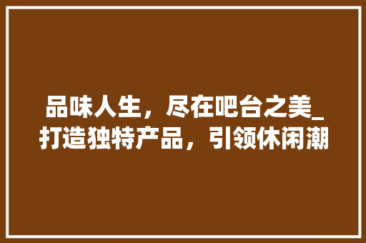 品味人生，尽在吧台之美_打造独特产品，引领休闲潮流